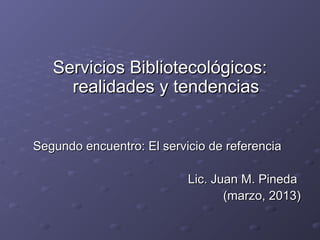 Servicios Bibliotecológicos:
     realidades y tendencias


Segundo encuentro: El servicio de referencia

                           Lic. Juan M. Pineda
                                  (marzo, 2013)
 