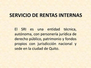 SERVICIO DE RENTAS INTERNAS

 El SRI es una entidad técnica,
 autónoma, con personería jurídica de
 derecho público, patrimonio y fondos
 propios con jurisdicción nacional y
 sede en la ciudad de Quito.
 