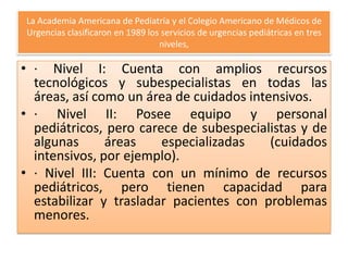 La Academia Americana de Pediatría y el Colegio Americano de Médicos de
Urgencias clasificaron en 1989 los servicios de urgencias pediátricas en tres
niveles,

• · Nivel I: Cuenta con amplios recursos
tecnológicos y subespecialistas en todas las
áreas, así como un área de cuidados intensivos.
• · Nivel II: Posee equipo y personal
pediátricos, pero carece de subespecialistas y de
algunas
áreas
especializadas
(cuidados
intensivos, por ejemplo).
• · Nivel III: Cuenta con un mínimo de recursos
pediátricos, pero tienen capacidad para
estabilizar y trasladar pacientes con problemas
menores.

 