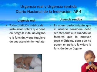Urgencia real y Urgencia sentida
Diario Nacional de la federación AP 4
Urgencia real
• Toda condición médica de
instalación súbita que pone
en riesgo la vida, un órgano
o la función, y que requiere
de una atención inmediata

Urgencia sentida
• Es aquel padecimiento que
el usuario considera debe
ser atendido aún cuando los
factores que lo motivan
sean múltiples, pero que no
ponen en peligro la vida o la
función de un órgano.

 