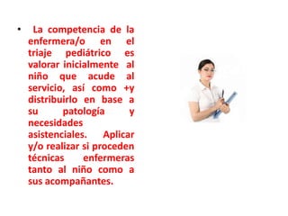 •

La competencia de la
enfermera/o en el
triaje pediátrico es
valorar inicialmente al
niño que acude al
servicio, así como +y
distribuirlo en base a
su
patología
y
necesidades
asistenciales. Aplicar
y/o realizar si proceden
técnicas
enfermeras
tanto al niño como a
sus acompañantes.

 