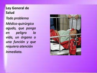 Ley General de
Salud
Todo problema
Médico-quirúrgico
agudo, que ponga
en
peligro
la
vida, un órgano o
una función y que
requiera atención
Inmediata.

 