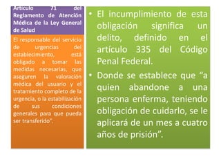 Artículo
71
del
Reglamento de Atención
Médica de la Ley General
de Salud
El responsable del servicio
de
urgencias
del
establecimiento,
está
obligado a tomar las
medidas necesarias, que
aseguren la valoración
médica del usuario y el
tratamiento completo de la
urgencia, o la estabilización
de
sus
condiciones
generales para que pueda
ser transferido”.

• El incumplimiento de esta
obligación significa un
delito, definido en el
artículo 335 del Código
Penal Federal.
• Donde se establece que “a
quien abandone a una
persona enferma, teniendo
obligación de cuidarlo, se le
aplicará de un mes a cuatro
años de prisión”.

 