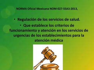 NORMA Oficial Mexicana NOM-027-SSA3-2013,

• Regulación de los servicios de salud.
• Que establece los criterios de
funcionamiento y atención en los servicios de
urgencias de los establecimientos para la
atención médica

 