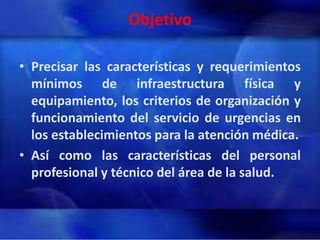 Objetivo
• Precisar las características y requerimientos
mínimos de infraestructura física y
equipamiento, los criterios de organización y
funcionamiento del servicio de urgencias en
los establecimientos para la atención médica.
• Así como las características del personal
profesional y técnico del área de la salud.

 