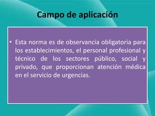 Campo de aplicación
• Esta norma es de observancia obligatoria para
los establecimientos, el personal profesional y
técnico de los sectores público, social y
privado, que proporcionan atención médica
en el servicio de urgencias.

 