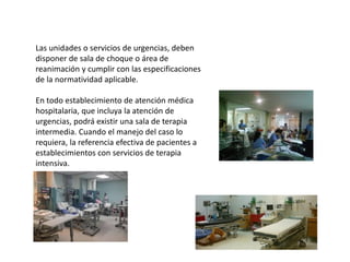 Las unidades o servicios de urgencias, deben
disponer de sala de choque o área de
reanimación y cumplir con las especificaciones
de la normatividad aplicable.
En todo establecimiento de atención médica
hospitalaria, que incluya la atención de
urgencias, podrá existir una sala de terapia
intermedia. Cuando el manejo del caso lo
requiera, la referencia efectiva de pacientes a
establecimientos con servicios de terapia
intensiva.
 