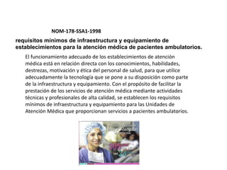 NOM-178-SSA1-1998
requisitos mínimos de infraestructura y equipamiento de
establecimientos para la atención médica de pacientes ambulatorios.
El funcionamiento adecuado de los establecimientos de atención
médica está en relación directa con los conocimientos, habilidades,
destrezas, motivación y ética del personal de salud, para que utilice
adecuadamente la tecnología que se pone a su disposición como parte
de la infraestructura y equipamiento. Con el propósito de facilitar la
prestación de los servicios de atención médica mediante actividades
técnicas y profesionales de alta calidad, se establecen los requisitos
mínimos de infraestructura y equipamiento para las Unidades de
Atención Médica que proporcionan servicios a pacientes ambulatorios.
 