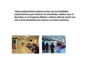 Todo establecimiento deberá contar con las facilidades
arquitectónicas para efectuar las actividades médicas que se
describan en el Programa Médico y deberá además contar con
sala o local apropiado para espera y servicios sanitarios.
 
