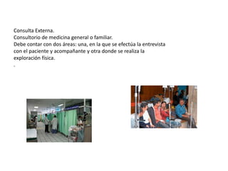 Consulta Externa.
Consultorio de medicina general o familiar.
Debe contar con dos áreas: una, en la que se efectúa la entrevista
con el paciente y acompañante y otra donde se realiza la
exploración física.
.
 