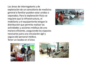 Las áreas de interrogatorio y de
exploración de un consultorio de medicina
general o familiar pueden estar unidas o
separadas; Para la exploración física se
requiere que la infraestructura, el
mobiliario y el equipamiento tengan la
distribución que permita realizar las
actividades y acciones médicas de una
manera eficiente, asegurando los espacios
necesarios para una circulación ágil y
segura del personal médico.
Tener un lavabo en el área
 