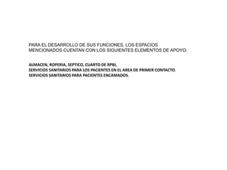 PARA EL DESARROLLO DE SUS FUNCIONES, LOS ESPACIOS
MENCIONADOS CUENTAN CON LOS SIGUIENTES ELEMENTOS DE APOYO:
ALMACEN, ROPERIA, SEPTICO, CUARTO DE RPBI,
SERVICIOS SANITARIOS PARA LOS PACIENTES EN EL AREA DE PRIMER CONTACTO.
SERVICIOS SANITARIOS PARA PACIENTES ENCAMADOS.
 