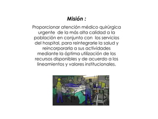 Misión :
Proporcionar atención médico quirúrgica
urgente de la más alta calidad a la
población en conjunto con los servicios
del hospital, para reintegrarle la salud y
reincorporarla a sus actividades
mediante la óptima utilización de los
recursos disponibles y de acuerdo a los
lineamientos y valores institucionales.
 