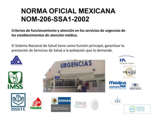 El Sistema Nacional de Salud tiene como función principal, garantizar la
prestación de Servicios de Salud a la población que lo demande.
Criterios de funcionamiento y atención en los servicios de urgencias de
los establecimientos de atención médica.
NORMA OFICIAL MEXICANA
NOM-206-SSA1-2002
 
