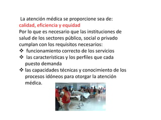La atención médica se proporcione sea de:
calidad, eficiencia y equidad
Por lo que es necesario que las instituciones de
salud de los sectores público, social o privado
cumplan con los requisitos necesarios:
 funcionamiento correcto de los servicios
 las características y los perfiles que cada
puesto demanda
 las capacidades técnicas y conocimiento de los
procesos idóneos para otorgar la atención
médica.
 