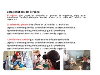 La enfermera general que labore en una unidad o servicio de
urgencias de cualquier tipo de establecimiento de atención médica,
requiere demostrar documentalmente que ha acreditado
satisfactoriamente cursos afines a la atención de urgencias.
La enfermera auxiliar que labore en una unidad o servicio de
urgencias de cualquier tipo de establecimiento de atención médica,
requiere demostrar documentalmente que ha acreditado
satisfactoriamente cursos afines a la atención de urgencias.
Características del personal
El médico que labore en unidades o servicios de urgencias, debe estar
acreditado satisfactoriamente cursos afines a la atención médica de
urgencias
 