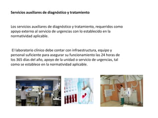 Servicios auxiliares de diagnóstico y tratamiento
Los servicios auxiliares de diagnóstico y tratamiento, requeridos como
apoyo externo al servicio de urgencias con lo establecido en la
normatividad aplicable.
El laboratorio clínico debe contar con infraestructura, equipo y
personal suficiente para asegurar su funcionamiento las 24 horas de
los 365 días del año, apoyo de la unidad o servicio de urgencias, tal
como se establece en la normatividad aplicable.
 