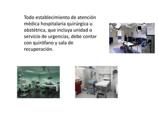 Todo establecimiento de atención
médica hospitalaria quirúrgica u
obstétrica, que incluya unidad o
servicio de urgencias, debe contar
con quirófano y sala de
recuperación.
 