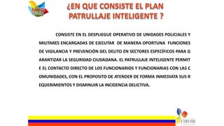CONSISTE EN EL DESPLIEGUE OPERATIVO DE UNIDADES POLICIALES Y
MILITARES ENCARGADAS DE EJECUTAR DE MANERA OPORTUNA FUNCIONES
DE VIGILANCIA Y PREVENCIÓN DEL DELITO EN SECTORES ESPECÍFICOS PARA G
ARANTIZAR LA SEGURIDAD CIUDADANA. EL PATRULLAJE INTELIGENTE PERMIT
E EL CONTACTO DIRECTO DE LOS FUNCIONARIOS Y FUNCIONARIAS CON LAS C
OMUNIDADES, CON EL PROPOSITO DE ATENDER DE FORMA INMEDIATA SUS R
EQUERIMIENTOS Y DISMINUIR LA INCIDENCIA DELICTIVA.
 