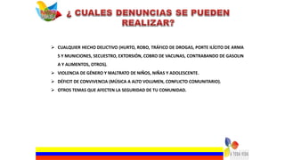  CUALQUIER HECHO DELICTIVO (HURTO, ROBO, TRÁFICO DE DROGAS, PORTE ILÍCITO DE ARMA
S Y MUNICIONES, SECUESTRO, EXTORSIÓN, COBRO DE VACUNAS, CONTRABANDO DE GASOLIN
A Y ALIMENTOS, OTROS).
 VIOLENCIA DE GÉNERO Y MALTRATO DE NIÑOS, NIÑAS Y ADOLESCENTE.
 DÉFICIT DE CONVIVENCIA (MÚSICA A ALTO VOLUMEN, CONFLICTO COMUNITARIO).
 OTROS TEMAS QUE AFECTEN LA SEGURIDAD DE TU COMUNIDAD.
 