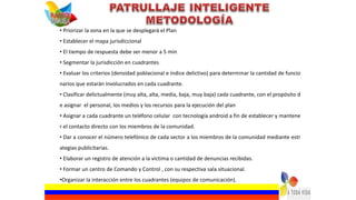 • Priorizar la zona en la que se desplegará el Plan
• Establecer el mapa jurisdiccional
• El tiempo de respuesta debe ser menor a 5 min
• Segmentar la jurisdicción en cuadrantes
• Evaluar los criterios (densidad poblacional e índice delictivo) para determinar la cantidad de funcio
narios que estarán involucrados en cada cuadrante.
• Clasificar delictualmente (muy alta, alta, media, baja, muy baja) cada cuadrante, con el propósito d
e asignar el personal, los medios y los recursos para la ejecución del plan
• Asignar a cada cuadrante un teléfono celular con tecnología android a fin de establecer y mantene
r el contacto directo con los miembros de la comunidad.
• Dar a conocer el número telefónico de cada sector a los miembros de la comunidad mediante estr
ategias publicitarias.
• Elaborar un registro de atención a la victima o cantidad de denuncias recibidas.
• Formar un centro de Comando y Control , con su respectiva sala situacional.
•Organizar la interacción entre los cuadrantes (equipos de comunicación).
 