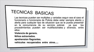 Las tecnicas pueden ser multiples y variadas segun sea el caso el
funcionario o funcionaria de Policia debe estar siempre atento y
alerta para cualquier tipo de situacion que se le pueda presentar
en la concurrencia de su servicio policial. ya que los
procedimientos pueden ser multifactoriales y diversos. entre
ellos:
Violencia de genero.
Niños extraviados.
aprehension flagrantes.
vehiculos recuperados entre otros.....
 