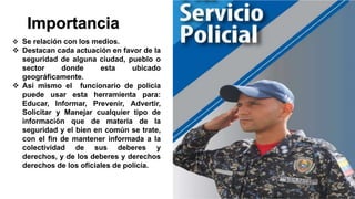 Importancia
 Se relación con los medios.
 Destacan cada actuación en favor de la
seguridad de alguna ciudad, pueblo o
sector donde esta ubicado
geográficamente.
 Así mismo el funcionario de policía
puede usar esta herramienta para:
Educar, Informar, Prevenir, Advertir,
Solicitar y Manejar cualquier tipo de
información que de materia de la
seguridad y el bien en común se trate,
con el fin de mantener informada a la
colectividad de sus deberes y
derechos, y de los deberes y derechos
derechos de los oficiales de policía.
 