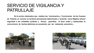 SERVICIO DE VIGILANCIA Y
PATRULLAJE
Es la accion sistematica que realizan los funcionarios y Funcionarias de los Cuerpos
de Policias, al recorrer un territorio previamente determinado y teniendo como Objetivo ofrecer
seguridad a las entidades juridicas y fisicas, garantizar el buen orden y obstaculizar la
concurrencia de hechos delictivos se caracteriza por ser netamente preventivo...
 