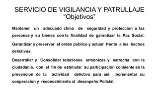 SERVICIO DE VIGILANCIA Y PATRULLAJE
“Objetivos”
Mantener un adecuado clima de seguridad y proteccion a las
personas y su bienes con la finalidad de garantizar la Paz Social.
Garantizar y preservar el orden publico y actuar frente a los hechos
delictivos.
Desarrollar y Consolidar relaciones armonicas y estrecha con la
ciudadania, con el fin de estimular su participacion consiente en la
prevencion de la actividad delictiva para asi incrementar su
cooperacion y reconocimiento al desenpeño Policial.
 