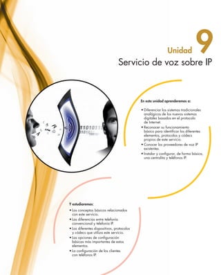 Servicio de voz sobre IP
                                                                                                 Unidad             9
                                                                                En esta unidad aprenderemos a:

                                                                                •	Diferenciar los sistemas tradicionales
                                                                                  analógicos de los nuevos sistemas 	
                                                                                  digitales basados en el protocolo 	
                                                                                  de Internet.
                                                                                •	Reconocer su funcionamiento 	
                                                                                  básico para identificar los diferentes
                                                                                  elementos, protocolos y códecs 	
                                                                                  propios de este servicio.
                                                                                •	Conocer los proveedores de voz IP
                                                                                  existentes.
                                                                                •	Instalar y configurar, de forma básica,
                                                                                  una centralita y teléfonos IP.




                                    Y estudiaremos:
                                    •	Los conceptos básicos relacionados
                                      con este servicio.
                                    •	Las diferencias entre telefonía
                                      convencional y telefonía IP.
                                    •	Los diferentes dispositivos, protocolos
                                      y códecs que utiliza este servicio.
                                    •	Las opciones de configuración
                                      básicas más importantes de estos
                                      elementos.
                                    •	La configuración de los clientes 	
                                      con teléfonos IP.




251_263_Servicios Red_09.indd 251                                                                                           9/2/10 09:26:02
 