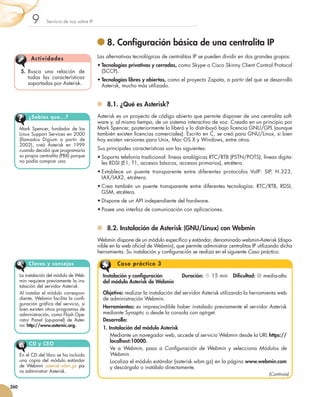 9         Servicio de voz sobre IP




                                                         	8. Configuración básica de una centralita IP
                 Act iv idades                        Las alternativas tecnológicas de centralitas IP se pueden dividir en dos grandes grupos:
                                                      •	Tecnologías privativas y cerradas, como Skype o Cisco Skinny Client Control Protocol
          5.	 Busca una relación de                     (SCCP).
              todas las características               •	Tecnologías libres y abiertas, como el proyecto Zapata, a partir del que se desarrolló
              soportadas por Asterisk.                  Asterisk, mucho más utilizado.


                                                        	 8.1. ¿Qué es Asterisk?
               ¿Sabías que...?                        Asterisk es un proyecto de código abierto que permite disponer de una centralita soft-
                                                      ware y, al mismo tiempo, de un sistema interactivo de voz. Creado en un principio por
         Mark Spencer, fundador de los                Mark Spencer, posteriormente lo liberó y lo distribuyó bajo licencia GNU/GPL (aunque
         Linux Support Services en 2000               también existen licencias comerciales). Escrito en C, se creó para GNU/Linux, si bien
         (llamados Digium a partir de                 hoy existen versiones para Unix, Mac OS X y Windows, entre otros.
         2002), creó Asterisk en 1999
         cuan­ o decidió que programaría
              d                                       Sus principales características son las siguientes:
         su propia centralita (PBX) porque            •	Soporta telefonía tradicional: líneas analógicas RTC/RTB (PSTN/POTS), líneas digita-
         no podía comprar una.                          les RDSI (E1, T1, accesos básicos, accesos primarios), etcétera.
                                                      •	Establece un puente transparente entre diferentes protocolos VoIP: SIP, H.323,
                                                        IAX/IAX2, etcétera.
                                                      •	Crea también un puente transparente entre diferentes tecnologías: RTC/RTB, RDSI,
                                                        GSM, etcétera.
                                                      •	Dispone de un API independiente del hardware.
                                                      •	Posee una interfaz de comunicación con aplicaciones.


                                                        	 8.2. Instalación de Asterisk (GNU/Linux) con Webmin
                                                      Webmin dispone de un módulo específico y estándar, denominado webmin-Asterisk (dispo-
                                                      nible en la web oficial de Webmin), que permite administrar centralitas IP utilizando dicha
                                                      herramienta. Su instalación y configuración se realiza en el siguiente Caso práctico.

               Claves y consejos                               C a s o p r á c tic o 3

         La instalación del módulo de Web­              Instalación y configuración	         Duración:  15 min   Dificultad:  media-alta	
         m
         ­ in requiere previamente la ins-              del módulo Asterisk de Webmin
         talación del servidor Asterisk.
         Al instalar el módulo correspon-               Objetivo: realizar la instalación del servidor Asterisk utilizando la herramienta web
         diente, Webmin facilita la con­­  fi­          de administración Webmin.
         gu­ación gráfica del servicio, si
            r
         bien existen otros programas de
                                                        Herramientas: es imprescindible haber instalado previamente el servidor Asterisk
         ad­­ nistración, como Flash Ope­
            mi­­                                        mediante Synaptic o desde la consola con apt-get.
         r
         ­ator Panel (op-pa­ el) de As­­
                             n           ter­           Desarrollo:
         nic http://www.asternic.org.
                                                        1. Instalación del módulo Asterisk
                                                            Mediante un navegador web, accede al servicio Webmin desde la URL https://
                                                            localhost:10000.
                CD y CEO
                                                            Ve a Webmin, pasa a Configuración de Webmin y selecciona Módulos de
         En el CD del libro se ha incluido                  Webmin.
         una copia del módulo estándar                      Localiza el módulo estándar (asterisk.wbm.gz) en la página www.webmin.com
         de Webmin asterisk.wbm.gz pa­­                     y descárgalo o instálalo directamente.
         ra administrar Asterisk.
                                                                                                                                      (Continúa)

   260



251_263_Servicios Red_09.indd 260                                                                                                                   9/2/10 09:26:20
 