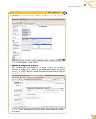 Servicio	de	voz	sobre	IP   9
                  (Continuación)                                                    C a s o p r á c tic o 3
                  Si	todo	ha	funcionado	correctamente,	Webmin	devolverá	el	siguiente	mensaje:




                      Fig. 9.12. Módulo Webmin Asterisk instalado.

                   2. Opciones de configuración del módulo
                      En	Servidores,	selecciona	Thirdlane PBX Manager.	La	Figura	9.13	muestra	las	
                      opciones	de	configuración.	Comienza	con	el	dialplan	o	el	tenant	que	deberás	
                                          	
                      utilizar.	Esta	versión	de	prueba	permite	hasta	tres	tipos	diferentes	de	configura-
                                                                                                  	
                      ciones	de	marcado.




                      Fig. 9.13. Opciones de configuración del servidor Asterisk desde el módulo de Thirdlane
                      para Webmin.


                                                                                                                                                    261



251_263_Servicios Red_09.indd 261                                                                                                              9/2/10 09:26:25
 