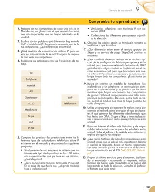 Servicio de voz sobre IP   9
                                                                                        Compr ueba tu aprendizaje
                    1.	 Prepara con tus compañeros de clase una wiki o un              •	 ¿Utilizarías softphones con teléfonos IP con co-
                        Moodle con un glosario en el que recojáis los térmi-              nexión USB?
                        nos más importantes que se hayan estudiado en la
                                                                                       •	 Confecciona los diferentes presupuestos y justifi-
                        unidad.
                                                                                          ca tu elección.
                     2.	 Explica con tus palabras qué diferencias hay entre la
                                                                                     6.	 Clasifica los códecs según la tecnología terrestre o
                         VoIP y la telefonía IP. Compara tu respuesta con la de
                                                                                         inalámbrica que los utilice.
                         tus compañeros. ¿Qué diferencias encontráis?
                                                                                     7.	 ¿Qué diferencia existe entre el servicio gratuito de
                     3.	 ¿Qué servicios de comunicación utilizan IP para en-
                                                                                         Skype y su servicio de pago SkypeOut? Justifica tu
                         viar sus datos a través de la red? Compara tu respues-
                                                                                         respuesta.
                         ta con la de tus compañeros.
                                                                                     8.	 ¿Qué cambios deberías realizar en el archivo sip.
                     4.	 Relaciona los estándares con sus frecuencias de tra-
                                                                                         conf de la configuración básica que aparece en la
                         bajo.
                                                                                         unidad para crear una extensión denominada 102?
                                                                                         ¿Introducirías algún cambio o ampliación en el ar-
                                                                                         chivo extensions.conf para que funcionara esta nue-
                                      SIP                                                va extensión? Justifica tu respuesta y compárala con
                                                                                         la que hayan dado tus compañeros. ¿Estáis todos de
                               Softphone                                                 acuerdo?
                                                                                     9.	Busca en Internet un modelo de hardphone fijo
                                    Asterisk                                            inalámbrico y un softphone. A continuación, com-
                                                                                        para sus características y su precio con los otros
                                      AIX                                               modelos que hayan encontrado tus compañeros
                                                                                        de grupo. Elaborad conjuntamente una tabla com-
                              Gatekeeper                             VoIP               parativa de todos ellos. Después, entre toda la cla-
                                                                                        se, elegid el modelo que más os haya gustado de
                                    H.323                        Telefonía IP           cada categoría.
                                                                                   10.	 Utiliza un programa de escaneo de tráfico, como por
                              Hardphone                                                 ejemplo Wireshark, para averiguar el tipo de paque-
                                                                                        tes IP que generan las diferentes videollamadas que
                                    Skype                                               has hecho con GTalk, Skype y Ekiga u otras aplicacio-
                                                                                        nes al resolver cada uno de los casos prácticos de esta
                                     ATA                                                unidad.
                                                                                   11.	 Busca en Internet el vídeo más ilustrativo y de mayor
                                    IP PBX                                              calidad relacionado con lo que se ha estudiado en la
                                                                                        unidad. Sube el enlace a la wiki de esta actividad y
                                                                                        explica por qué lo has elegido.
                    5.	 Compara los precios y las prestaciones entre los di-
                                                                                   12.	 ¿Qué hecho histórico, de todos los comentados en esta
                        ferentes tipos de adaptadores telefónicos sobre IP
                                                                                        unidad, crees que ha sido el más importante? Razona
                        existentes en el mercado y responde a las siguientes
                                                                                        y justifica la respuesta. Busca un hecho relacionado
                        preguntas:
                                                                                        con estos servicios que no se mencione en el documen-
                         •	 Si el gerente de una empresa te pidiera que ins-            to que encontrarás en el CD SMR_SER_09_Historia.
                            talases este tipo de dispositivos en los 100 teléfo-        pdf.
                            nos convencionales que ya tiene en sus oficinas,
                                                                                   13.	 Propón un último ejercicio para el examen, justifican-
                            ¿cuál elegirías?
                                                                                        do su enunciado y razonando su respuesta. Indica
                         •	 ¿Sería conveniente comprar terminales IP nuevos?            también las fuentes web consultadas o la página del
                            En el caso de que fuera así, ¿elegirías modelos             libro donde se halla la solución. Consulta al profesor
                            fijos o inalámbricos?                                       el formato que debe tener.




                                                                                                                                                  263



251_263_Servicios Red_09.indd 263                                                                                                           9/2/10 09:26:26
 