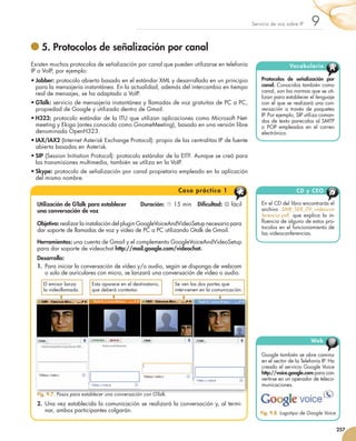 Servicio	de	voz	sobre	IP    9
                     5. Protocolos de señalización por canal
               Existen	muchos	protocolos	de	señalización	por	canal	que	pueden	utilizarse	en	telefonía	                             Vocabulario
               IP	o	VoIP,	por	ejemplo:		                                                                                                              A
               •	Jabber:	protocolo	abierto	basado	en	el	estándar	XML	y	desarrollado	en	un	principio	                  Protocolos de señalización por
                 para	la	mensajería	instantánea.	En	la	actualidad,	además	del	intercambio	en	tiempo	                  canal.	Conocidos	también	como	
                                                                                                                      canal,	son	las	normas	que	se	uti-
                 real	de	mensajes,	se	ha	adaptado	a	VoIP.
                                                                                                                      lizan	para	establecer	el	lenguaje	
               •	GTalk:	servicio	de	mensajería	instantánea	y	llamadas	de	voz	gratuitas	de	PC	a	PC,	                   con	el	que	se	realizará	una	con-
                 propiedad	de	Google	y	utilizado	dentro	de	Gmail.                                                     versación	 a	 través	 de	 paquetes	
                                                                                                                      IP.	Por	ejemplo,	SIP	utiliza	coman-
               •	H323:	protocolo	estándar	de	la	ITU	que	utilizan	aplicaciones	como	Microsoft	Net-                     dos	de	texto	parecidos	al	SMTP	
                 meeting	y	Ekiga	(antes	conocido	como	GnomeMeeting),	basado	en	una	versión	libre	                     o	 POP	 empleados	 en	 el	 co	reo	
                                                                                                                                                     r
                                                                                                                                                     	
                 denominada	OpenH323.	                                                                                electrónico.
               •	IAX/IAX2	(Internet	Asterisk	Exchange	Protocol):	propio	de	las	centralitas	IP	de	fuente	
                 abierta	basadas	en	Asterisk.
               •	SIP	(Session	Initiation	Protocol):	protocolo	estándar	de	la	EITF.	Aunque	se	creó	para	
                 las	transmisiones	multimedia,	también	se	utiliza	en	la	VoIP.
               •	Skype:	protocolo	de	señalización	por	canal	propietario	empleado	en	la	aplicación	
                 del	mismo	nombre.

                                                                                 C a s o p r á ctico 1                                CD y CEO

                  Utilización de GTalk para establecer           Duración:		15	min			Dificultad:		fácil             En	el	CD	del	libro	encontrarás	el	
                  una conversación de voz                                                                             archivo	 SMR_SER_09_videocon
                                                                                                                      ferencia.pdf,	 que	 explica	 la	 in	
                                                                                                                                                         -
                  Objetivo:	realizar	la	instalación	del	plugin	GoogleVoiceAndVideoSetup	necesario	para	               ﬂ	uen	 ia	de	alguno	de	estos	pro-
                                                                                                                            c
                                                                                                                            	
                                                                                                                      to	 olos	en	el	funcionamiento	de	
                                                                                                                         c
                                                                                                                         	
                  dar	soporte	de	llamadas	de	voz	y	vídeo	de	PC	a	PC	utilizando	Gtalk	de	Gmail.
                                                                                                                      las	videoconferencias.
                  Herramientas:	una	cuenta	de	Gmail	y	el	complemento	GoogleVoiceAndVideoSetup
                  para	dar	soporte	de	videochat	http://mail.google.com/videochat.
                  Desarrollo:	
                  1. Para	iniciar	la	conversación	de	vídeo	y/o	audio,	según	se	disponga	de	webcam	
                     o	solo	de	auriculares	con	micro,	se	lanzará	una	conversación	de	vídeo	o	audio.
                      El	emisor	lanza	    Esta	aparece	en	el	destinatario,	     Se	ven	las	dos	partes	que	
                      la	videollamada.    que	deberá	contestar.                 intervienen	en	la	comunicación.




                                                                                                                                             Web      @
                                                                                                                      Google	también	se	abre	camino	
                                                                                                                      en	el	sector	de	la	Telefonía	IP.	Ha	
                                                                                                                      creado	el	servicio	Google	Voice	
                                                                                                                      http://voice.google.com	para	con-
                                                                                                                      v
                                                                                                                      	 ertirse	en	un	operador	de	te	e	 o-
                                                                                                                                                     l c
                                                                                                                                                     	 	
                                                                                                                      municaciones.
                  Fig. 9.7. Pasos para establecer una conversación con GTalk.
                  2. Una	vez	establecida	la	comunicación	se	realizará	la	conversación	y,	al	termi-
                     nar,	ambos	participantes	colgarán.                                                               Fig. 9.8. Logotipo de Google Voice.


                                                                                                                                                             257



251_263_Servicios Red_09.indd 257                                                                                                                     9/2/10 09:26:16
 
