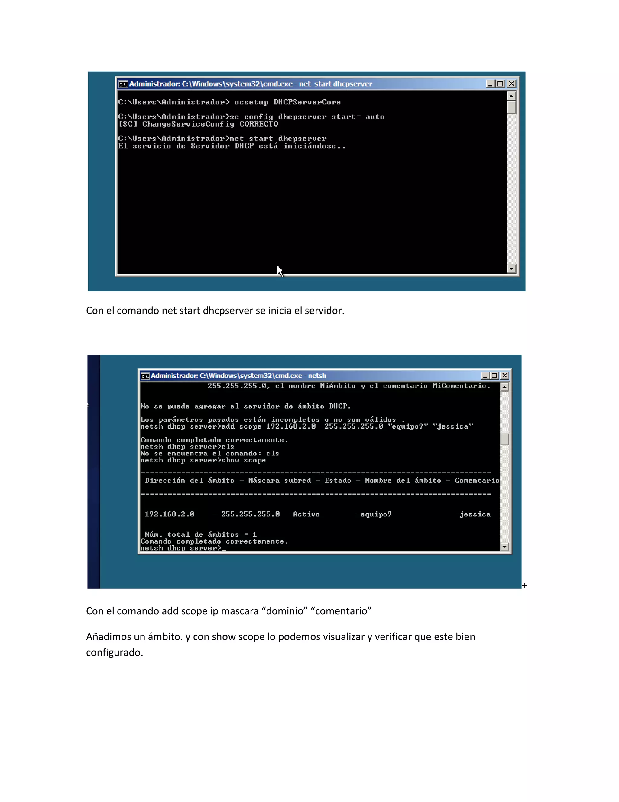 Con el comando net start dhcpserver se inicia el servidor.




                                                                                       +

Con el comando add scope ip mascara “dominio” “comentario”

Añadimos un ámbito. y con show scope lo podemos visualizar y verificar que este bien
configurado.
 