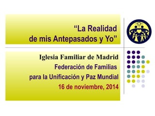 “La Realidad 
de mis Antepasados y Yo” 
Iglesia Familiar de Madrid 
Federación de Familias 
para la Unificación y Paz Mundial 
16 de noviembre, 2014 
 
