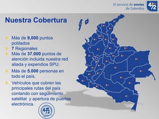 Más de 9,000 puntos
poblados
7 Regionales
Más de 37.000 puntos de
atención incluida nuestra red
aliada y expendios SPU.
Más de 5.000 personas en
todo el país.
Vehículos que cubren las
principales rutas del país
contando con seguimiento
satelital y apertura de puertas
electrónica.
Nuestra Cobertura
 