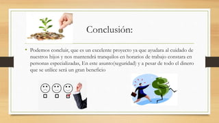 Conclusión:
• Podemos concluir, que es un excelente proyecto ya que ayudara al cuidado de
nuestros hijos y nos mantendrá tranquilos en horarios de trabajo constara en
personas especializadas, En este asunto(seguridad) y a pesar de todo el dinero
que se utilice será un gran beneficio
 