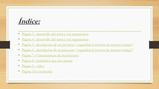 Índice:
• Página 3 : desarrollo del tema y sus argumentos
• Página 4 : desarrollo del tema y sus argumentos
• Página 5 : descripción de mi proyecto ‘ seguridad al interior de nuestro colegio’’
• Página 6 : descripción de mi proyecto ‘ seguridad al interior de nuestro colegio’’
• Página 7 : Características de mi proyecto
• Página 8 : beneficios que nos traería
• Página 9 : video
• Página 10: conclusión
 