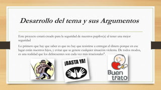 Desarrollo del tema y sus Argumentos
Este proyecto estará creado para la seguridad de nuestros pupilos(a) al tener una mejor
seguridad
Lo primero que hay que saber es que no hay que resistirse a entregar el dinero porque en ese
lugar están nuestros hijos, y evitar que se genere cualquier situación violenta. De todos modos,
es una realidad que los delincuentes son cada vez más irracionales".
 