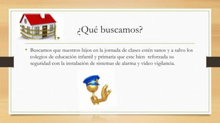 ¿Qué buscamos?
• Buscamos que nuestros hijos en la jornada de clases estén sanos y a salvo los
colegios de educación infantil y primaria que este bien reforzada su
seguridad con la instalación de sistemas de alarma y video vigilancia.
 