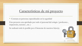 Características de mi proyecto
• Constara en personas especializadas en la seguridad
Este proyecto esta aprobado por todo el personal del colegio ( profesores ,
inspectores, rectores , etc. )
Se realizará todo lo posible por el bienestar de nuestros hijos(a).
 