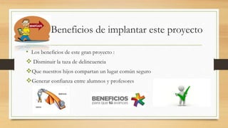 Beneficios de implantar este proyecto
• Los beneficios de este gran proyecto :
 Disminuir la taza de delincuencia
Que nuestros hijos compartan un lugar común seguro
Generar confianza entre alumnos y profesores
 