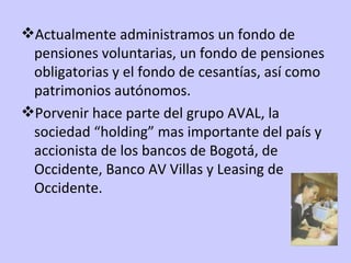 Actualmente administramos un fondo de pensiones voluntarias, un fondo de pensiones obligatorias y el fondo de cesantías, así como patrimonios autónomos. Porvenir hace parte del grupo AVAL, la sociedad “holding” mas importante del país y accionista de los bancos de Bogotá, de Occidente, Banco AV Villas y Leasing de Occidente. 