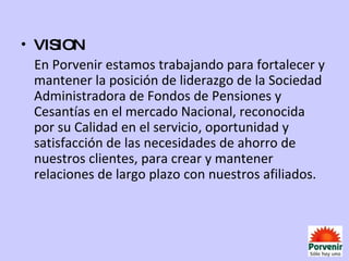 VISION En Porvenir estamos trabajando para fortalecer y mantener la posición de liderazgo de la Sociedad Administradora de Fondos de Pensiones y Cesantías en el mercado Nacional, reconocida por su Calidad en el servicio, oportunidad y satisfacción de las necesidades de ahorro de nuestros clientes, para crear y mantener relaciones de largo plazo con nuestros afiliados. 