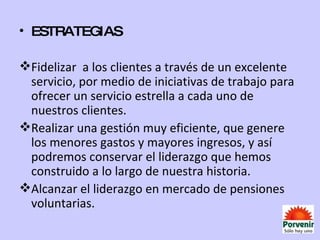 ESTRATEGIAS Fidelizar  a los clientes a través de un excelente servicio, por medio de iniciativas de trabajo para ofrecer un servicio estrella a cada uno de nuestros clientes. Realizar una gestión muy eficiente, que genere los menores gastos y mayores ingresos, y así podremos conservar el liderazgo que hemos construido a lo largo de nuestra historia. Alcanzar el liderazgo en mercado de pensiones voluntarias. 