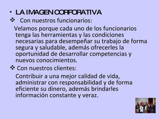 LA IMAGEN CORPORATIVA Con nuestros funcionarios: Velamos porque cada uno de los funcionarios tenga las herramientas y las condiciones necesarias para desempeñar su trabajo de forma segura y saludable, además ofrecerles la oportunidad de desarrollar competencias y nuevos conocimientos. Con nuestros clientes: Contribuir a una mejor calidad de vida, administrar con responsabilidad y de forma eficiente su dinero, además brindarles información constante y veraz. 