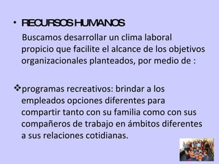 RECURSOS HUMANOS Buscamos desarrollar un clima laboral propicio que facilite el alcance de los objetivos organizacionales planteados, por medio de : programas recreativos: brindar a los empleados opciones diferentes para compartir tanto con su familia como con sus compañeros de trabajo en ámbitos diferentes a sus relaciones cotidianas. 