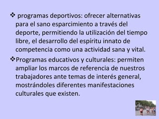 programas deportivos: ofrecer alternativas para el sano esparcimiento a través del deporte, permitiendo la utilización del tiempo libre, el desarrollo del espíritu innato de competencia como una actividad sana y vital. Programas educativos y culturales: permiten ampliar los marcos de referencia de nuestros trabajadores ante temas de interés general, mostrándoles diferentes manifestaciones culturales que existen. 