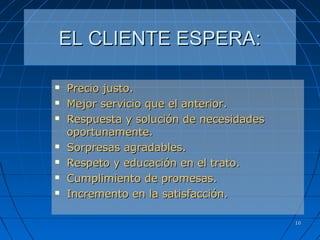 1010
EL CLIENTE ESPERA:EL CLIENTE ESPERA:
 Precio justo.Precio justo.
 Mejor servicio que el anterior.Mejor servicio que el anterior.
 Respuesta y solución de necesidadesRespuesta y solución de necesidades
oportunamente.oportunamente.
 Sorpresas agradables.Sorpresas agradables.
 Respeto y educación en el trato.Respeto y educación en el trato.
 Cumplimiento de promesas.Cumplimiento de promesas.
 Incremento en la satisfacción.Incremento en la satisfacción.
 